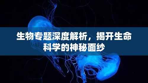 生物专题深度解析,揭开生命科学的神秘面纱