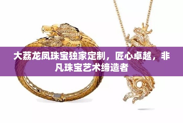 大荔龙凤珠宝独家定制,匠心卓越,非凡珠宝艺术缔造者