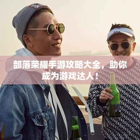 部落荣耀手游攻略大全,助你成为游戏达人!