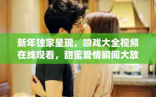 新年独家呈现,吻戏大全视频在线观看,甜蜜爱情瞬间大放送