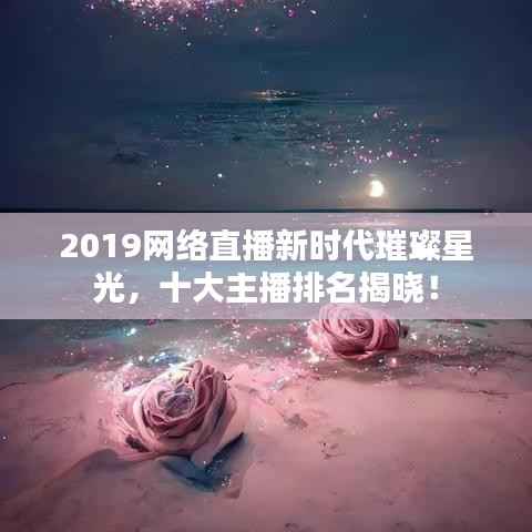 2019网络直播新时代璀璨星光，十大主播排名揭晓！