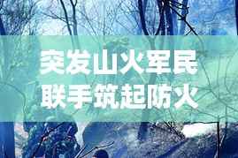 突发山火军民联手筑起防火长城,军地协同扑救展现应急力量