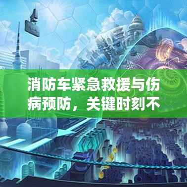 消防车紧急救援与伤病预防,关键时刻不容忽视的救援与预防措施!
