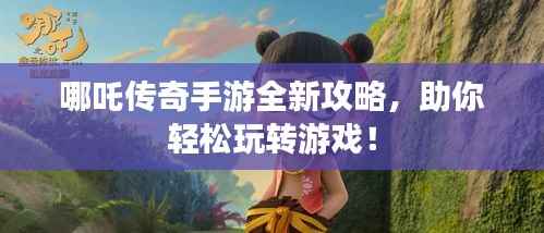 哪吒传奇手游全新攻略,助你轻松玩转游戏!