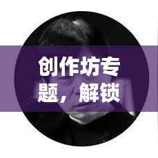 创作坊专题,解锁创意无限可能,激发创意灵感之源