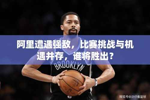 阿里遭遇强敌,比赛挑战与机遇并存,谁将胜出?